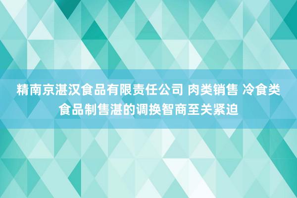 精南京湛汉食品有限责任公司 肉类销售 冷食类食品制售湛的调换智商至关紧迫