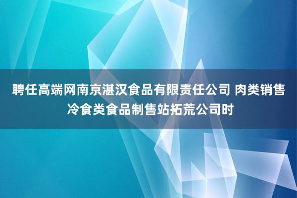 聘任高端网南京湛汉食品有限责任公司 肉类销售 冷食类食品制售站拓荒公司时